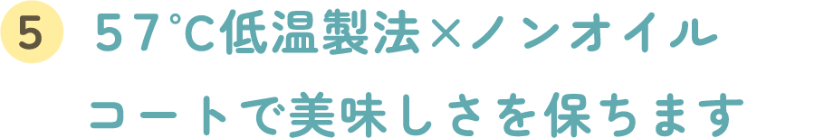 ５７°C低温製法 × ノンオイルコートで美味しさを保ちます