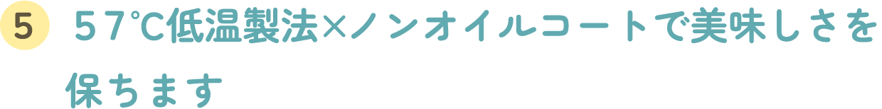 ５７°C低温製法 × ノンオイルコートで美味しさを保ちます